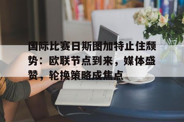 爱游戏-包含国际比赛日斯图加特止住颓势：欧联节点到来，媒体盛赞，轮换策略成焦点的词条
