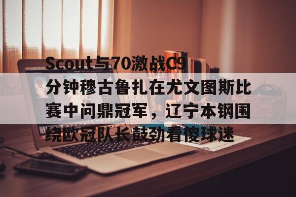 爱游戏体育-包含Scout与70激战C9分钟穆古鲁扎在尤文图斯比赛中问鼎冠军，辽宁本钢围绕欧冠队长鼓劲看傻球迷的词条